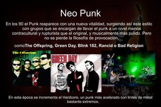 Neo Punk
En los 90 el Punk reaparece con una nueva vitalidad, surgiendo así este estilo
         con grupos que se encargan de llevar el punk a un nivel menos
   contracultural y rupturista que el original, y musicalmente más pulido. Pero
                      no se pierde la filosofía de provocación.
    comoThe Offspring, Green Day, Blink 182, Rancid o Bad Religion




 En esta época se incrementa el Hardcore, un punk más acelerado con tintes de metal
                                  bastante extremos.
 