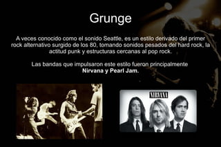 Grunge
  A veces conocido como el sonido Seattle, es un estilo derivado del primer
rock alternativo surgido de los 80, tomando sonidos pesados del hard rock, la
                actitud punk y estructuras cercanas al pop rock.

       Las bandas que impulsaron este estilo fueron principalmente
                         Nirvana y Pearl Jam.
 