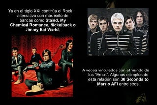 Ya en el siglo XXI continúa el Rock
    alternativo con más éxito de
      bandas como Staind, My
 Chemical Romance, Nickelback o
          Jimmy Eat World.




                                      A veces vinculados con el mundo de
                                         los “Emos”. Algunos ejemplos de
                                         esta relación son 30 Seconds to
                                              Mars o AFI entre otros.
 