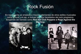 Rock Fusión
En los noventa se empieza a mezclar elementos de otros estilos musicales
  como el funk y el rap, e incluso sonidos heredados del rock progresivo.
 Surgiendo así bandas como Red Hot Chili Peppers o Rage Against the
                                  Machine.
 