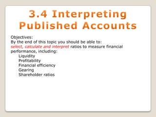 Objectives:
By the end of this topic you should be able to:
select, calculate and interpret ratios to measure financial
performance, including:
Liquidity
Profitability
Financial efficiency
Gearing
Shareholder ratios

 