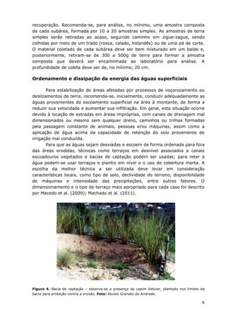 9
recuperação. Recomenda-se, para análise, no mínimo, uma amostra composta
de cada subárea, formada por 10 a 20 amostras simples. As amostras de terra
simples serão retiradas ao acaso, seguindo caminho em zigue-zague, sendo
colhidas por meio de um trado (rosca, calado, holandês) ou de uma pá de corte.
O material coletado de cada subárea deve ser bem misturado em um balde e,
posteriormente, retiram-se de 300 a 500g de terra para formar a amostra
composta que deverá ser encaminhada ao laboratório para análise. A
profundidade de coleta deve ser de, no mínimo, 20 cm.
Ordenamento e dissipação da energia das águas superficiais
Para estabilização de áreas afetadas por processos de voçorocamento ou
deslizamentos de terra, recomenda-se, inicialmente, conduzir adequadamente as
águas provenientes do escoamento superficial na área à montante, de forma a
reduzir sua velocidade e aumentar sua infiltração. Em geral, esta situação ocorre
devido à locação de estradas em áreas impróprias, com canais de drenagem mal
dimensionados ou mesmo sem qualquer dreno, caminhos ou trilhas formadas
pela passagem constante de animais, pessoas e/ou máquinas, assim como a
aplicação de água acima da capacidade de retenção do solo proveniente de
irrigação mal conduzida.
Para que as águas sejam desviadas e escoem de forma ordenada para fora
das áreas erodidas, técnicas como terraços em desnível associados a canais
escoadouros vegetados e bacias de captação podem ser usadas; para reter a
água podem-se usar terraços e plantio em nível e o uso de cobertura morta. A
escolha da melhor técnica a ser utilizada deve levar em consideração
características locais, como tipo de solo, declividade do terreno, disponibilidade
de máquinas e intensidade das precipitações, entre outros fatores. O
dimensionamento e o tipo de terraço mais apropriado para cada caso foi descrito
por Macedo et al. (2009); Machado et al. (2011).
Figura 4. Bacia de captação – observa-se a presença do capim Vetiver, plantado nos limites da
bacia para proteção contra a erosão. Foto: Aluísio Granato de Andrade.
 