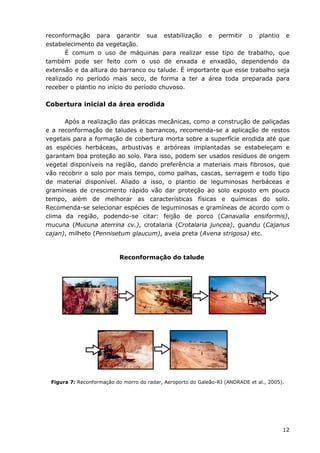 12
reconformação para garantir sua estabilização e permitir o plantio e
estabelecimento da vegetação.
É comum o uso de máquinas para realizar esse tipo de trabalho, que
também pode ser feito com o uso de enxada e enxadão, dependendo da
extensão e da altura do barranco ou talude. É importante que esse trabalho seja
realizado no período mais seco, de forma a ter a área toda preparada para
receber o plantio no início do período chuvoso.
Cobertura inicial da área erodida
Após a realização das práticas mecânicas, como a construção de paliçadas
e a reconformação de taludes e barrancos, recomenda-se a aplicação de restos
vegetais para a formação de cobertura morta sobre a superfície erodida até que
as espécies herbáceas, arbustivas e arbóreas implantadas se estabeleçam e
garantam boa proteção ao solo. Para isso, podem ser usados resíduos de origem
vegetal disponíveis na região, dando preferência a materiais mais fibrosos, que
vão recobrir o solo por mais tempo, como palhas, cascas, serragem e todo tipo
de material disponível. Aliado a isso, o plantio de leguminosas herbáceas e
gramíneas de crescimento rápido vão dar proteção ao solo exposto em pouco
tempo, além de melhorar as características físicas e químicas do solo.
Recomenda-se selecionar espécies de leguminosas e gramíneas de acordo com o
clima da região, podendo-se citar: feijão de porco (Canavalia ensiformis),
mucuna (Mucuna aterrina cv.), crotalaria (Crotalaria juncea), guandu (Cajanus
cajan), milheto (Pennisetum glaucum), aveia preta (Avena strigosa) etc.
Figura 7: Reconformação do morro do radar, Aeroporto do Galeão-RJ (ANDRADE et al., 2005).
Reconformação do talude
 