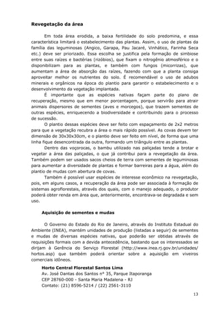 13
Revegetação da área
Em toda área erodida, a baixa fertilidade do solo predomina, e essa
característica limitará o estabelecimento das plantas. Assim, o uso de plantas da
família das leguminosas (Angico, Garapa, Pau Jacaré, Vinhático, Farinha Seca
etc.) deve ser priorizado. Essa escolha se justifica pela formação de simbiose
entre suas raízes e bactérias (rizóbios), que fixam o nitrogênio atmosférico e o
disponibilizam para as plantas, e também com fungos (micorrizas), que
aumentam a área de absorção das raízes, fazendo com que a planta consiga
aproveitar melhor os nutrientes do solo. É recomendável o uso de adubos
minerais e orgânicos na época do plantio para garantir o estabelecimento e o
desenvolvimento da vegetação implantada.
É importante que as espécies nativas façam parte do plano de
recuperação, mesmo que em menor porcentagem, porque servirão para atrair
animais dispersores de sementes (aves e morcegos), que trazem sementes de
outras espécies, enriquecendo a biodiversidade e contribuindo para o processo
de sucessão.
O plantio dessas espécies deve ser feito com espaçamento de 2x2 metros
para que a vegetação recubra a área o mais rápido possível. As covas devem ter
dimensão de 30x30x30cm, e o plantio deve ser feito em nível, de forma que uma
linha fique desencontrada da outra, formando um triângulo entre as plantas.
Dentro das voçorocas, o bambu utilizado nas paliçadas tende a brotar e
vegetar a área das paliçadas, o que já contribui para a revegetação da área.
Também podem ser usados sacos cheios de terra com sementes de leguminosas
para aumentar a diversidade de plantas e formar barreiras para a água, além do
plantio de mudas com abertura de covas.
Também é possível usar espécies de interesse econômico na revegetação,
pois, em alguns casos, a recuperação da área pode ser associada à formação de
sistemas agroflorestais, através dos quais, com o manejo adequado, o produtor
poderá obter renda em área que, anteriormente, encontrava-se degradada e sem
uso.
Aquisição de sementes e mudas
O Governo do Estado do Rio de Janeiro, através do Instituto Estadual do
Ambiente (INEA), mantém unidades de produção (listadas a seguir) de sementes
e mudas de diversas espécies nativas, que poderão ser obtidas através de
requisições formais com a devida antecedência, bastando que os interessados se
dirijam à Gerência do Serviço Florestal (http://www.inea.rj.gov.br/unidades/
hortos.asp) que também poderá orientar sobre a aquisição em viveiros
comerciais idôneos.
Horto Central Florestal Santos Lima
Av. José Dantas dos Santos n° 35, Parque Itaporanga
CEP 28760-000 - Santa Maria Madalena - RJ
Contato: (21) 8596-5214 / (22) 2561-3110
 
