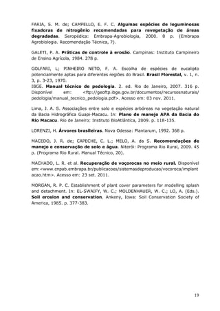 19
FARIA, S. M. de; CAMPELLO, E. F. C. Algumas espécies de leguminosas
fixadoras de nitrogênio recomendadas para revegetação de áreas
degradadas. Seropédica: Embrapa-Agrobiologia, 2000. 8 p. (Embrapa
Agrobiologia. Recomendação Técnica, 7).
GALETI, P. A. Práticas de controle à erosão. Campinas: Instituto Campineiro
de Ensino Agrícola, 1984. 278 p.
GOLFARI, L; PINHEIRO NETO, F. A. Escolha de espécies de eucalipto
potencialmente aptas para diferentes regiões do Brasil. Brasil Florestal, v. 1, n.
3, p. 3-23, 1970.
IBGE. Manual técnico de pedologia. 2. ed. Rio de Janeiro, 2007. 316 p.
Disponível em: <ftp://geoftp.ibge.gov.br/documentos/recursosnaturais/
pedologia/manual_tecnico_pedologia.pdf>. Acesso em: 03 nov. 2011.
Lima, J. A. S. Associações entre solo e espécies arbóreas na vegetação natural
da Bacia Hidrográfica Guapi-Macacu. In: Plano de manejo APA da Bacia do
Rio Macacu. Rio de Janeiro: Instituto BioAtlântica, 2009. p. 118-135.
LORENZI, H. Árvores brasileiras. Nova Odessa: Plantarum, 1992. 368 p.
MACEDO, J. R. de; CAPECHE, C. L.; MELO, A. da S. Recomendações de
manejo e conservação de solo e água. Niterói: Programa Rio Rural, 2009. 45
p. (Programa Rio Rural. Manual Técnico, 20).
MACHADO, L. R. et al. Recuperação de voçorocas no meio rural. Disponível
em:<www.cnpab.embrapa.br/publicacoes/sistemasdeproducao/vocoroca/implant
acao.htm>. Acesso em: 23 set. 2011.
MORGAN, R. P. C. Establishment of plant cover parameters for modelling splash
and detachment. In: EL-SWAIFY, W. C.; MOLDENHAUER, W. C.; LO, A. (Eds.).
Soil erosion and conservation. Ankeny, Iowa: Soil Conservation Society of
America, 1985. p. 377-383.
 