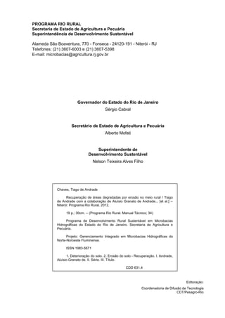 PROGRAMA RIO RURAL
Secretaria de Estado de Agricultura e Pecuária
Superintendência de Desenvolvimento Sustentável
Alameda São Boaventura, 770 - Fonseca - 24120-191 - Niterói - RJ
Telefones: (21) 3607-6003 e (21) 3607-5398
E-mail: microbacias@agricultura.rj.gov.br
Governador do Estado do Rio de Janeiro
Sérgio Cabral
Secretário de Estado de Agricultura e Pecuária
Alberto Mofati
Superintendente de
Desenvolvimento Sustentável
Nelson Teixeira Alves Filho
Chaves, Tiago de Andrade
Recuperação de áreas degradadas por erosão no meio rural / Tiago
de Andrade com a colaboração de Aluísio Granato de Andrade... [et al.] --
Niterói: Programa Rio Rural, 2012.
19 p.; 30cm. -- (Programa Rio Rural. Manual Técnico; 34)
Programa de Desenvolvimento Rural Sustentável em Microbacias
Hidrográficas do Estado do Rio de Janeiro. Secretaria de Agricultura e
Pecuária.
Projeto: Gerenciamento Integrado em Microbacias Hidrográficas do
Norte-Noroeste Fluminense.
ISSN 1983-5671
1. Deterioração do solo. 2. Erosão do solo - Recuperação. I. Andrade,
Aluísio Granato de. II. Série. III. Título.
CDD 631.4
Editoração:
Coordenadoria de Difusão de Tecnologia
CDT/Pesagro-Rio
 