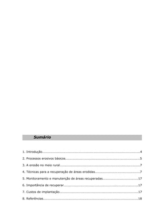 Sumário
1. Introdução...........................................................................................4
2. Processos erosivos básicos.....................................................................5
3. A erosão no meio rural...........................................................................7
4. Técnicas para a recuperação de áreas erodidas..........................................7
5. Monitoramento e manutenção de áreas recuperadas.................................17
6. Importância de recuperar......................................................................17
7. Custos de implantação.........................................................................17
8. Referências..........................................................................................18
 