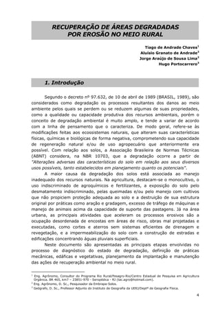 4
RECUPERAÇÃO DE ÁREAS DEGRADADAS
POR EROSÃO NO MEIO RURAL
Tiago de Andrade Chaves1
Aluísio Granato de Andrade2
Jorge Araújo de Sousa Lima2
Hugo Portocarrero3
1. Introdução
Segundo o decreto nº 97.632, de 10 de abril de 1989 (BRASIL, 1989), são
considerados como degradação os processos resultantes dos danos ao meio
ambiente pelos quais se perdem ou se reduzem algumas de suas propriedades,
como a qualidade ou capacidade produtiva dos recursos ambientais, porém o
conceito de degradação ambiental é muito amplo, e tende a variar de acordo
com a linha de pensamento que o caracteriza. De modo geral, refere-se às
modificações feitas aos ecossistemas naturais, que alteram suas características
físicas, químicas e biológicas de forma negativa, comprometendo sua capacidade
de regeneração natural e/ou de uso agropecuário que anteriormente era
possível. Com relação aos solos, a Associação Brasileira de Normas Técnicas
(ABNT) considera, na NBR 10703, que a degradação ocorre a partir de
"Alterações adversas das características do solo em relação aos seus diversos
usos possíveis, tanto estabelecidos em planejamento quanto os potenciais".
A maior causa da degradação dos solos está associada ao manejo
inadequado dos recursos naturais. Na agricultura, destacam-se o monocultivo, o
uso indiscriminado de agroquímicos e fertilizantes, a exposição do solo pelo
desmatamento indiscriminado, pelas queimadas e/ou pelo manejo com cultivos
que não propiciem proteção adequada ao solo e a destruição de sua estrutura
original por práticas como aração e gradagem, excesso de tráfego de máquinas e
manejo de animais acima da capacidade de suporte das pastagens. Já na área
urbana, as principais atividades que aceleram os processos erosivos são a
ocupação desordenada de encostas em áreas de risco, obras mal projetadas e
executadas, como cortes e aterros sem sistemas eficientes de drenagem e
revegetação, e a impermeabilização do solo com a construção de estradas e
edificações concentrando águas pluviais superficiais.
Neste documento são apresentadas as principais etapas envolvidas no
processo de diagnóstico do estado de degradação, definição de práticas
mecânicas, edáficas e vegetativas, planejamento da implantação e manutenção
das ações de recuperação ambiental no meio rural.
1
Eng. Agrônomo, Consultor do Programa Rio Rural/Pesagro-Rio/Centro Estadual de Pesquisa em Agricultura
Orgânica. BR 465, km7 – 23851-970 - Seropédica - RJ (tac.agro@hotmail.com).
2
Eng. Agrônomo, D. Sc., Pesquisador da Embrapa-Solos.
3
Geógrafo, D. Sc., Professor Adjunto do Instituto de Geografia da UERJ/Deptº de Geografia Física.
 
