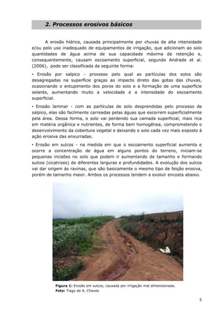 5
2. Processos erosivos básicos
A erosão hídrica, causada principalmente por chuvas de alta intensidade
e/ou pelo uso inadequado de equipamentos de irrigação, que adicionam ao solo
quantidades de água acima de sua capacidade máxima de retenção e,
consequentemente, causam escoamento superficial, segundo Andrade et al.
(2006), pode ser classificada da seguinte forma:
• Erosão por salpico - processo pelo qual as partículas dos solos são
desagregadas na superfície graças ao impacto direto das gotas das chuvas,
ocasionando o entupimento dos poros do solo e a formação de uma superfície
selante, aumentando muito a velocidade e a intensidade do escoamento
superficial.
• Erosão laminar - com as partículas de solo desprendidas pelo processo de
salpico, elas são facilmente carreadas pelas águas que escorrem superficialmente
pela área. Dessa forma, o solo vai perdendo sua camada superficial, mais rica
em matéria orgânica e nutrientes, de forma bem homogênea, comprometendo o
desenvolvimento da cobertura vegetal e deixando o solo cada vez mais exposto à
ação erosiva das enxurradas.
• Erosão em sulcos - na medida em que o escoamento superficial aumenta e
ocorre a concentração de água em alguns pontos do terreno, iniciam-se
pequenas incisões no solo que podem ir aumentando de tamanho e formando
sulcos (cicatrizes) de diferentes larguras e profundidades. A evolução dos sulcos
vai dar origem às ravinas, que são basicamente o mesmo tipo de feição erosiva,
porém de tamanho maior. Ambos os processos tendem a evoluir encosta abaixo.
Figura 1: Erosão em sulcos, causada por irrigação mal dimensionada.
Foto: Tiago de A. Chaves
 