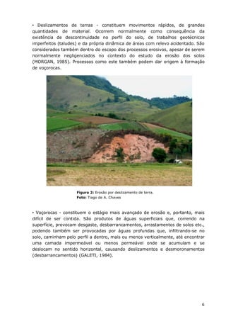 6
• Deslizamentos de terras - constituem movimentos rápidos, de grandes
quantidades de material. Ocorrem normalmente como consequência da
existência de descontinuidade no perfil do solo, de trabalhos geotécnicos
imperfeitos (taludes) e da própria dinâmica de áreas com relevo acidentado. São
considerados também dentro do escopo dos processos erosivos, apesar de serem
normalmente negligenciados no contexto do estudo da erosão dos solos
(MORGAN, 1985). Processos como este também podem dar origem à formação
de voçorocas.
Figura 2: Erosão por deslizamento de terra.
Foto: Tiago de A. Chaves
• Voçorocas - constituem o estágio mais avançado de erosão e, portanto, mais
difícil de ser contida. São produtos de águas superficiais que, correndo na
superfície, provocam desgaste, desbarrancamentos, arrastamentos de solos etc.,
podendo também ser provocadas por águas profundas que, infiltrando-se no
solo, caminham pelo perfil a dentro, mais ou menos verticalmente, até encontrar
uma camada impermeável ou menos permeável onde se acumulam e se
deslocam no sentido horizontal, causando deslizamentos e desmoronamentos
(desbarrancamentos) (GALETI, 1984).
 