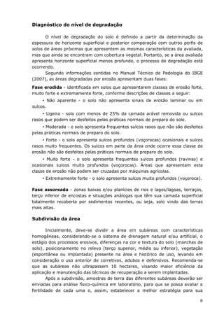 8
Diagnóstico do nível de degradação
O nível de degradação do solo é definido a partir da determinação da
espessura de horizonte superficial e posterior comparação com outros perfis de
solos de áreas próximas que apresentem as mesmas características da avaliada,
mas que ainda se encontram com cobertura vegetal. Portanto, se a área avaliada
apresenta horizonte superficial menos profundo, o processo de degradação está
ocorrendo.
Segundo informações contidas no Manual Técnico de Pedologia do IBGE
(2007), as áreas degradadas por erosão apresentam duas fases:
Fase erodida - identificada em solos que apresentarem classes de erosão forte,
muito forte e extremamente forte, conforme descrições de classes a seguir:
• Não aparente - o solo não apresenta sinais de erosão laminar ou em
sulcos.
• Ligeira - solo com menos de 25% da camada arável removida ou sulcos
rasos que podem ser desfeitos pelas práticas normais de preparo do solo.
• Moderada - o solo apresenta frequentes sulcos rasos que não são desfeitos
pelas práticas normais de preparo do solo.
• Forte - o solo apresenta sulcos profundos (voçorocas) ocasionais e sulcos
rasos muito frequentes. Os sulcos em parte da área onde ocorre essa classe de
erosão não são desfeitos pelas práticas normais de preparo do solo.
• Muito forte - o solo apresenta frequentes sulcos profundos (ravinas) e
ocasionais sulcos muito profundos (voçorocas). Áreas que apresentam esta
classe de erosão não podem ser cruzadas por máquinas agrícolas.
• Extremamente forte - o solo apresenta sulcos muito profundos (voçoroca).
Fase assoreada - zonas baixas e/ou planícies de rios e lagos/lagoas, terraços,
terço inferior de encostas e situações análogas que têm sua camada superficial
totalmente recoberta por sedimentos recentes, ou seja, solo vindo das terras
mais altas.
Subdivisão da área
Inicialmente, deve-se dividir a área em subáreas com características
homogêneas, considerando-se o sistema de drenagem natural e/ou artificial, o
estágio dos processos erosivos, diferenças na cor e textura do solo (manchas de
solo), posicionamento no relevo (terço superior, médio ou inferior), vegetação
(espontânea ou implantada) presente na área e histórico de uso, levando em
consideração o uso anterior de corretivos, adubos e defensivos. Recomenda-se
que as subáreas não ultrapassem 10 hectares, visando maior eficiência da
aplicação e manutenção das técnicas de recuperação a serem implantadas.
Após a subdivisão, amostras de terra das diferentes subáreas deverão ser
enviadas para análise físico-química em laboratório, para que se possa avaliar a
fertilidade de cada uma e, assim, estabelecer a melhor estratégia para sua
 