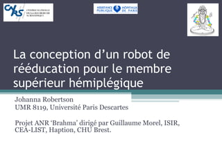La conception d’un robot de rééducation pour le membre supérieur hémiplégique Johanna Robertson UMR 8119, Université Paris Descartes Projet ANR ‘Brahma’ dirigé par Guillaume Morel, ISIR, CEA-LIST, Haption, CHU Brest. 