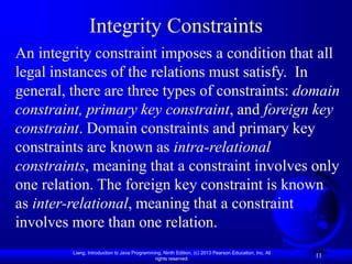 Liang, Introduction to Java Programming, Ninth Edition, (c) 2013 Pearson Education, Inc. All
rights reserved.
11
Integrity Constraints
An integrity constraint imposes a condition that all
legal instances of the relations must satisfy. In
general, there are three types of constraints: domain
constraint, primary key constraint, and foreign key
constraint. Domain constraints and primary key
constraints are known as intra-relational
constraints, meaning that a constraint involves only
one relation. The foreign key constraint is known
as inter-relational, meaning that a constraint
involves more than one relation.
 