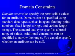 Liang, Introduction to Java Programming, Ninth Edition, (c) 2013 Pearson Education, Inc. All
rights reserved.
15
Domain Constraints
Domain constraints specify the permissible values
for an attribute. Domains can be specified using
standard data types such as integers, floating-point
numbers, fixed-length strings, and variant-length
strings. The standard data type specifies a broad
range of values. Additional constraints can be
specified to narrow the ranges. You can also specify
whether an attribute can be null.
 