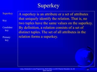 Liang, Introduction to Java Programming, Ninth Edition, (c) 2013 Pearson Education, Inc. All
rights reserved.
17
Superkey
Superkey
Key
Candidate
key
Primary
key
A superkey is an attribute or a set of attributes
that uniquely identify the relation. That is, no
two tuples have the same values on the superkey.
By definition, a relation consists of a set of
distinct tuples. The set of all attributes in the
relation forms a superkey.
 