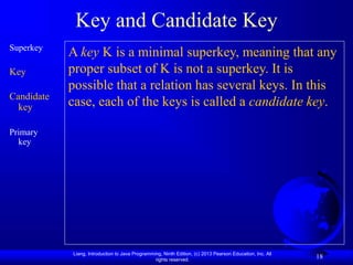 Liang, Introduction to Java Programming, Ninth Edition, (c) 2013 Pearson Education, Inc. All
rights reserved.
18
Key and Candidate Key
Superkey
Key
Candidate
key
Primary
key
A key K is a minimal superkey, meaning that any
proper subset of K is not a superkey. It is
possible that a relation has several keys. In this
case, each of the keys is called a candidate key.
 