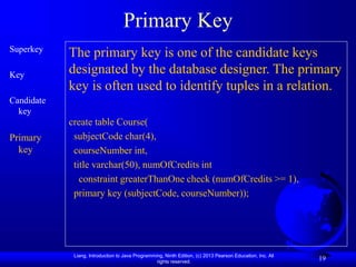 Liang, Introduction to Java Programming, Ninth Edition, (c) 2013 Pearson Education, Inc. All
rights reserved.
19
Primary Key
Superkey
Key
Candidate
key
Primary
key
The primary key is one of the candidate keys
designated by the database designer. The primary
key is often used to identify tuples in a relation.
create table Course(
subjectCode char(4),
courseNumber int,
title varchar(50), numOfCredits int
constraint greaterThanOne check (numOfCredits >= 1),
primary key (subjectCode, courseNumber));
 