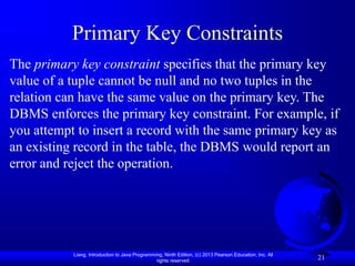 Liang, Introduction to Java Programming, Ninth Edition, (c) 2013 Pearson Education, Inc. All
rights reserved.
21
Primary Key Constraints
The primary key constraint specifies that the primary key
value of a tuple cannot be null and no two tuples in the
relation can have the same value on the primary key. The
DBMS enforces the primary key constraint. For example, if
you attempt to insert a record with the same primary key as
an existing record in the table, the DBMS would report an
error and reject the operation.
 