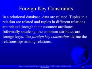 Liang, Introduction to Java Programming, Ninth Edition, (c) 2013 Pearson Education, Inc. All
rights reserved.
22
Foreign Key Constraints
In a relational database, data are related. Tuples in a
relation are related and tuples in different relations
are related through their common attributes.
Informally speaking, the common attributes are
foreign keys. The foreign key constraints define the
relationships among relations.
 