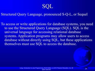 Liang, Introduction to Java Programming, Ninth Edition, (c) 2013 Pearson Education, Inc. All
rights reserved.
29
SQL
Structured Query Language, pronounced S-Q-L, or Sequel
To access or write applications for database systems, you need
to use the Structured Query Language (SQL). SQL is the
universal language for accessing relational database
systems. Application programs may allow users to access
database without directly using SQL, but these applications
themselves must use SQL to access the database.
 