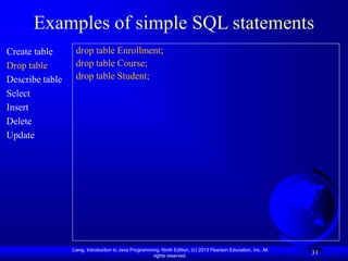 Liang, Introduction to Java Programming, Ninth Edition, (c) 2013 Pearson Education, Inc. All
rights reserved.
31
Examples of simple SQL statements
Create table
Drop table
Describe table
Select
Insert
Delete
Update
drop table Enrollment;
drop table Course;
drop table Student;
 