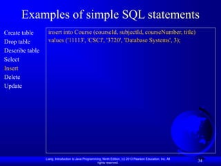 Liang, Introduction to Java Programming, Ninth Edition, (c) 2013 Pearson Education, Inc. All
rights reserved.
34
Examples of simple SQL statements
Create table
Drop table
Describe table
Select
Insert
Delete
Update
insert into Course (courseId, subjectId, courseNumber, title)
values ('11113', 'CSCI', '3720', 'Database Systems', 3);
 