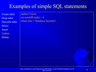 Liang, Introduction to Java Programming, Ninth Edition, (c) 2013 Pearson Education, Inc. All
rights reserved.
35
Examples of simple SQL statements
Create table
Drop table
Describe table
Select
Insert
Update
Delete
update Course
set numOfCredits = 4
where title = 'Database Systems';
 