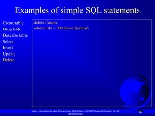 Liang, Introduction to Java Programming, Ninth Edition, (c) 2013 Pearson Education, Inc. All
rights reserved.
36
Examples of simple SQL statements
Create table
Drop table
Describe table
Select
Insert
Update
Delete
delete Course
where title = 'Database System';
 