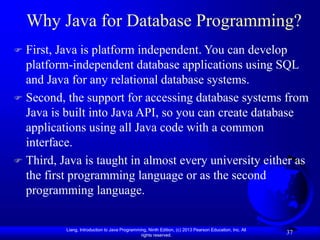 Liang, Introduction to Java Programming, Ninth Edition, (c) 2013 Pearson Education, Inc. All
rights reserved.
37
Why Java for Database Programming?
 First, Java is platform independent. You can develop
platform-independent database applications using SQL
and Java for any relational database systems.
 Second, the support for accessing database systems from
Java is built into Java API, so you can create database
applications using all Java code with a common
interface.
 Third, Java is taught in almost every university either as
the first programming language or as the second
programming language.
 