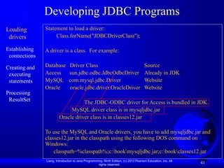 Liang, Introduction to Java Programming, Ninth Edition, (c) 2013 Pearson Education, Inc. All
rights reserved.
41
Developing JDBC Programs
Loading
drivers
Establishing
connections
Creating and
executing
statements
Processing
ResultSet
Statement to load a driver:
Class.forName("JDBCDriverClass");
A driver is a class. For example:
Database Driver Class Source
Access sun.jdbc.odbc.JdbcOdbcDriver Already in JDK
MySQL com.mysql.jdbc.Driver Website
Oracle oracle.jdbc.driver.OracleDriver Website
The JDBC-ODBC driver for Access is bundled in JDK.
MySQL driver class is in mysqljdbc.jar
Oracle driver class is in classes12.jar
To use the MySQL and Oracle drivers, you have to add mysqljdbc.jar and
classes12.jar in the classpath using the following DOS command on
Windows:
classpath=%classpath%;c:bookmysqljdbc.jar;c:bookclasses12.jar
 