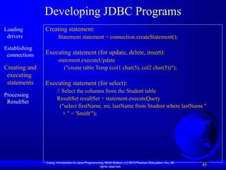 Liang, Introduction to Java Programming, Ninth Edition, (c) 2013 Pearson Education, Inc. All
rights reserved.
43
Developing JDBC Programs
Loading
drivers
Establishing
connections
Creating and
executing
statements
Processing
ResultSet
Creating statement:
Statement statement = connection.createStatement();
Executing statement (for update, delete, insert):
statement.executeUpdate
("create table Temp (col1 char(5), col2 char(5))");
Executing statement (for select):
// Select the columns from the Student table
ResultSet resultSet = statement.executeQuery
("select firstName, mi, lastName from Student where lastName "
+ " = 'Smith'");
 
