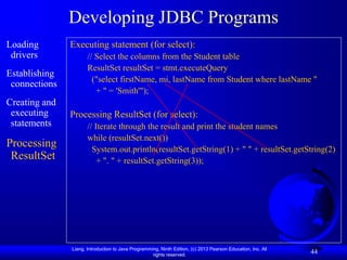 Liang, Introduction to Java Programming, Ninth Edition, (c) 2013 Pearson Education, Inc. All
rights reserved.
44
Developing JDBC Programs
Loading
drivers
Establishing
connections
Creating and
executing
statements
Processing
ResultSet
Executing statement (for select):
// Select the columns from the Student table
ResultSet resultSet = stmt.executeQuery
("select firstName, mi, lastName from Student where lastName "
+ " = 'Smith'");
Processing ResultSet (for select):
// Iterate through the result and print the student names
while (resultSet.next())
System.out.println(resultSet.getString(1) + " " + resultSet.getString(2)
+ ". " + resultSet.getString(3));
 