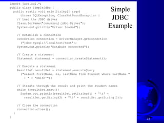 Liang, Introduction to Java Programming, Ninth Edition, (c) 2013 Pearson Education, Inc. All
rights reserved.
45
import java.sql.*;
public class SimpleJdbc {
public static void main(String[] args)
throws SQLException, ClassNotFoundException {
// Load the JDBC driver
Class.forName("com.mysql.jdbc.Driver");
System.out.println("Driver loaded");
// Establish a connection
Connection connection = DriverManager.getConnection
("jdbc:mysql://localhost/test");
System.out.println("Database connected");
// Create a statement
Statement statement = connection.createStatement();
// Execute a statement
ResultSet resultSet = statement.executeQuery
("select firstName, mi, lastName from Student where lastName "
+ " = 'Smith'");
// Iterate through the result and print the student names
while (resultSet.next())
System.out.println(resultSet.getString(1) + "t" +
resultSet.getString(2) + "t" + resultSet.getString(3));
// Close the connection
connection.close();
}
}
Simple
JDBC
Example
 