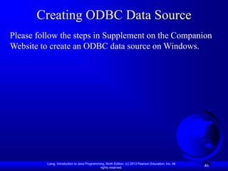 Liang, Introduction to Java Programming, Ninth Edition, (c) 2013 Pearson Education, Inc. All
rights reserved.
46
Creating ODBC Data Source
Please follow the steps in Supplement on the Companion
Website to create an ODBC data source on Windows.
 