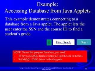 Liang, Introduction to Java Programming, Ninth Edition, (c) 2013 Pearson Education, Inc. All
rights reserved.
47
Example:
Accessing Database from Java Applets
This example demonstrates connecting to a
database from a Java applet. The applet lets the
user enter the SSN and the course ID to find a
student’s grade.
FindGrade Run
NOTE: To run this program from here, you need:
1. To have a MySQL database setup just like the one in the text.
2. Set MySQL JDBC driver in the classpath.
 