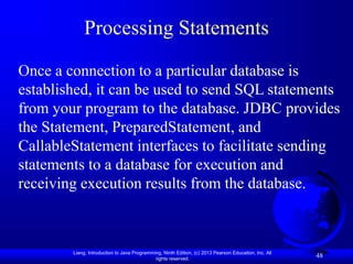 Liang, Introduction to Java Programming, Ninth Edition, (c) 2013 Pearson Education, Inc. All
rights reserved.
48
Processing Statements
Once a connection to a particular database is
established, it can be used to send SQL statements
from your program to the database. JDBC provides
the Statement, PreparedStatement, and
CallableStatement interfaces to facilitate sending
statements to a database for execution and
receiving execution results from the database.
 