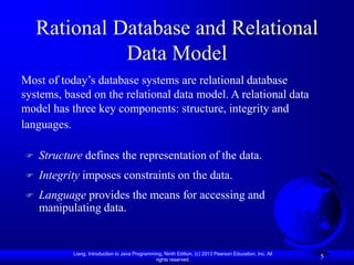 Liang, Introduction to Java Programming, Ninth Edition, (c) 2013 Pearson Education, Inc. All
rights reserved.
5
Rational Database and Relational
Data Model
Most of today’s database systems are relational database
systems, based on the relational data model. A relational data
model has three key components: structure, integrity and
languages.
 Structure defines the representation of the data.
 Integrity imposes constraints on the data.
 Language provides the means for accessing and
manipulating data.
 