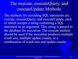 Liang, Introduction to Java Programming, Ninth Edition, (c) 2013 Pearson Education, Inc. All
rights reserved.
50
The execute, executeQuery, and
executeUpdate Methods
The methods for executing SQL statements are
execute, executeQuery, and executeUpdate, each
of which accepts a string containing a SQL
statement as an argument. This string is passed to
the database for execution. The execute method
should be used if the execution produces multiple
result sets, multiple update counts, or a
combination of result sets and update counts.
 