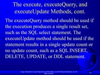 Liang, Introduction to Java Programming, Ninth Edition, (c) 2013 Pearson Education, Inc. All
rights reserved.
51
The execute, executeQuery, and
executeUpdate Methods, cont.
The executeQuery method should be used if
the execution produces a single result set,
such as the SQL select statement. The
executeUpdate method should be used if the
statement results in a single update count or
no update count, such as a SQL INSERT,
DELETE, UPDATE, or DDL statement.
 