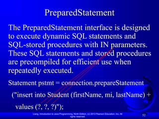 Liang, Introduction to Java Programming, Ninth Edition, (c) 2013 Pearson Education, Inc. All
rights reserved.
52
PreparedStatement
The PreparedStatement interface is designed
to execute dynamic SQL statements and
SQL-stored procedures with IN parameters.
These SQL statements and stored procedures
are precompiled for efficient use when
repeatedly executed.
Statement pstmt = connection.prepareStatement
("insert into Student (firstName, mi, lastName) +
values (?, ?, ?)");
 