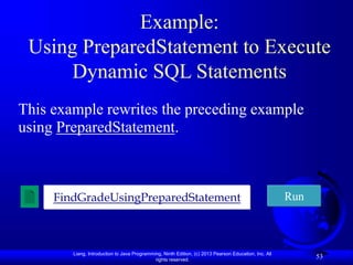 Liang, Introduction to Java Programming, Ninth Edition, (c) 2013 Pearson Education, Inc. All
rights reserved.
53
Example:
Using PreparedStatement to Execute
Dynamic SQL Statements
This example rewrites the preceding example
using PreparedStatement.
FindGradeUsingPreparedStatement Run
 