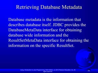 Liang, Introduction to Java Programming, Ninth Edition, (c) 2013 Pearson Education, Inc. All
rights reserved.
54
Retrieving Database Metadata
Database metadata is the information that
describes database itself. JDBC provides the
DatabaseMetaData interface for obtaining
database wide information and the
ResultSetMetaData interface for obtaining the
information on the specific ResultSet.
 