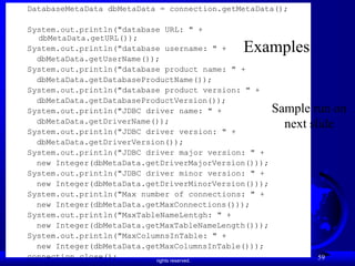 Liang, Introduction to Java Programming, Ninth Edition, (c) 2013 Pearson Education, Inc. All
rights reserved.
59
DatabaseMetaData dbMetaData = connection.getMetaData();
System.out.println("database URL: " +
dbMetaData.getURL());
System.out.println("database username: " +
dbMetaData.getUserName());
System.out.println("database product name: " +
dbMetaData.getDatabaseProductName());
System.out.println("database product version: " +
dbMetaData.getDatabaseProductVersion());
System.out.println("JDBC driver name: " +
dbMetaData.getDriverName());
System.out.println("JDBC driver version: " +
dbMetaData.getDriverVersion());
System.out.println("JDBC driver major version: " +
new Integer(dbMetaData.getDriverMajorVersion()));
System.out.println("JDBC driver minor version: " +
new Integer(dbMetaData.getDriverMinorVersion()));
System.out.println("Max number of connections: " +
new Integer(dbMetaData.getMaxConnections()));
System.out.println("MaxTableNameLentgh: " +
new Integer(dbMetaData.getMaxTableNameLength()));
System.out.println("MaxColumnsInTable: " +
new Integer(dbMetaData.getMaxColumnsInTable()));
connection.close();
Examples
Sample run on
next slide
 