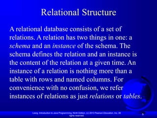 Liang, Introduction to Java Programming, Ninth Edition, (c) 2013 Pearson Education, Inc. All
rights reserved.
6
Relational Structure
A relational database consists of a set of
relations. A relation has two things in one: a
schema and an instance of the schema. The
schema defines the relation and an instance is
the content of the relation at a given time. An
instance of a relation is nothing more than a
table with rows and named columns. For
convenience with no confusion, we refer
instances of relations as just relations or tables.
 