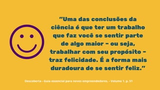 "Uma das conclusões da
ciência é que ter um trabalho
que faz você se sentir parte
de algo maior – ou seja,
trabalhar com seu propósito –
traz felicidade. É a forma mais
duradoura de se sentir feliz."
Descoberta - Guia essencial para novos empreendedores. - Volume 1. p. 51
 
