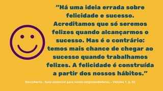 "Há uma ideia errada sobre
felicidade e sucesso.
Acreditamos que só seremos
felizes quando alcançarmos o
sucesso. Mas é o contrário:
temos mais chance de chegar ao
sucesso quando trabalhamos
felizes. A felicidade é construída
a partir dos nossos hábitos."
Descoberta - Guia essencial para novos empreendedores. - Volume 1. p. 52
 
