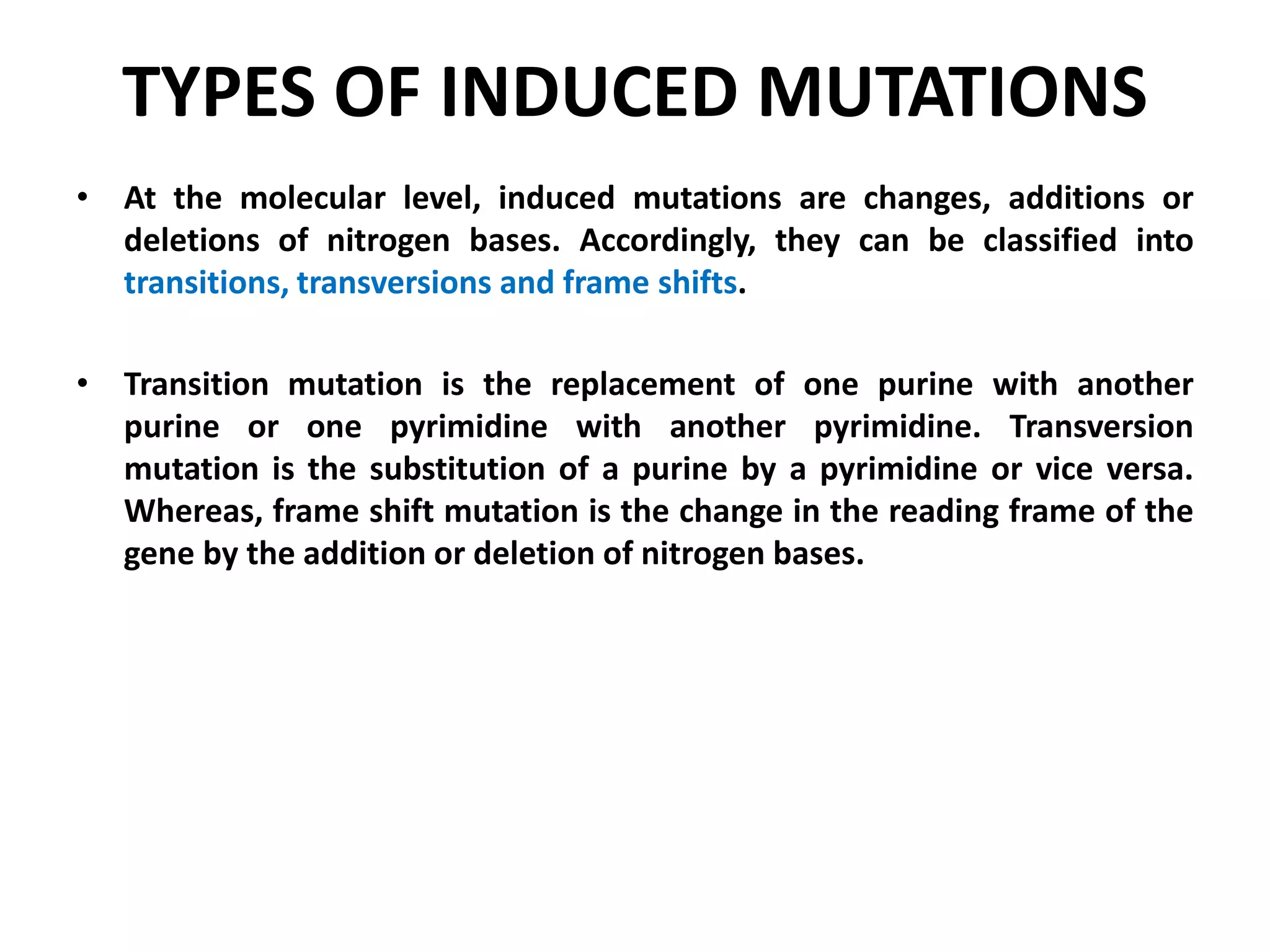 TYPES OF INDUCED MUTATIONS
• At the molecular level, induced mutations are changes, additions or
deletions of nitrogen bases. Accordingly, they can be classified into
transitions, transversions and frame shifts.
• Transition mutation is the replacement of one purine with another
purine or one pyrimidine with another pyrimidine. Transversion
mutation is the substitution of a purine by a pyrimidine or vice versa.
Whereas, frame shift mutation is the change in the reading frame of the
gene by the addition or deletion of nitrogen bases.
 