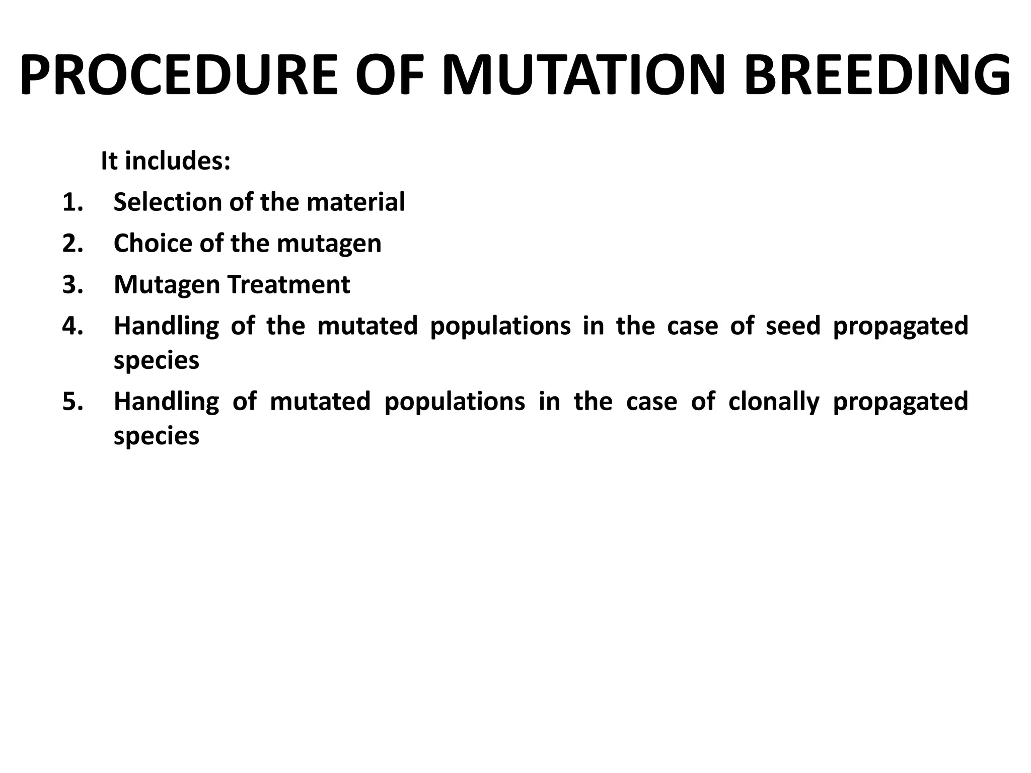 PROCEDURE OF MUTATION BREEDING
It includes:
1. Selection of the material
2. Choice of the mutagen
3. Mutagen Treatment
4. Handling of the mutated populations in the case of seed propagated
species
5. Handling of mutated populations in the case of clonally propagated
species
 