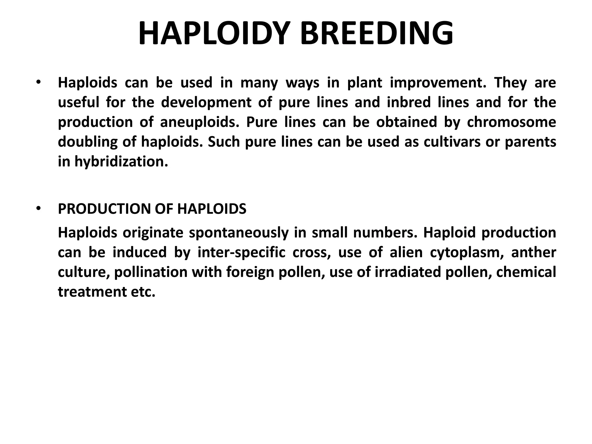 HAPLOIDY BREEDING
• Haploids can be used in many ways in plant improvement. They are
useful for the development of pure lines and inbred lines and for the
production of aneuploids. Pure lines can be obtained by chromosome
doubling of haploids. Such pure lines can be used as cultivars or parents
in hybridization.
• PRODUCTION OF HAPLOIDS
Haploids originate spontaneously in small numbers. Haploid production
can be induced by inter-specific cross, use of alien cytoplasm, anther
culture, pollination with foreign pollen, use of irradiated pollen, chemical
treatment etc.
 