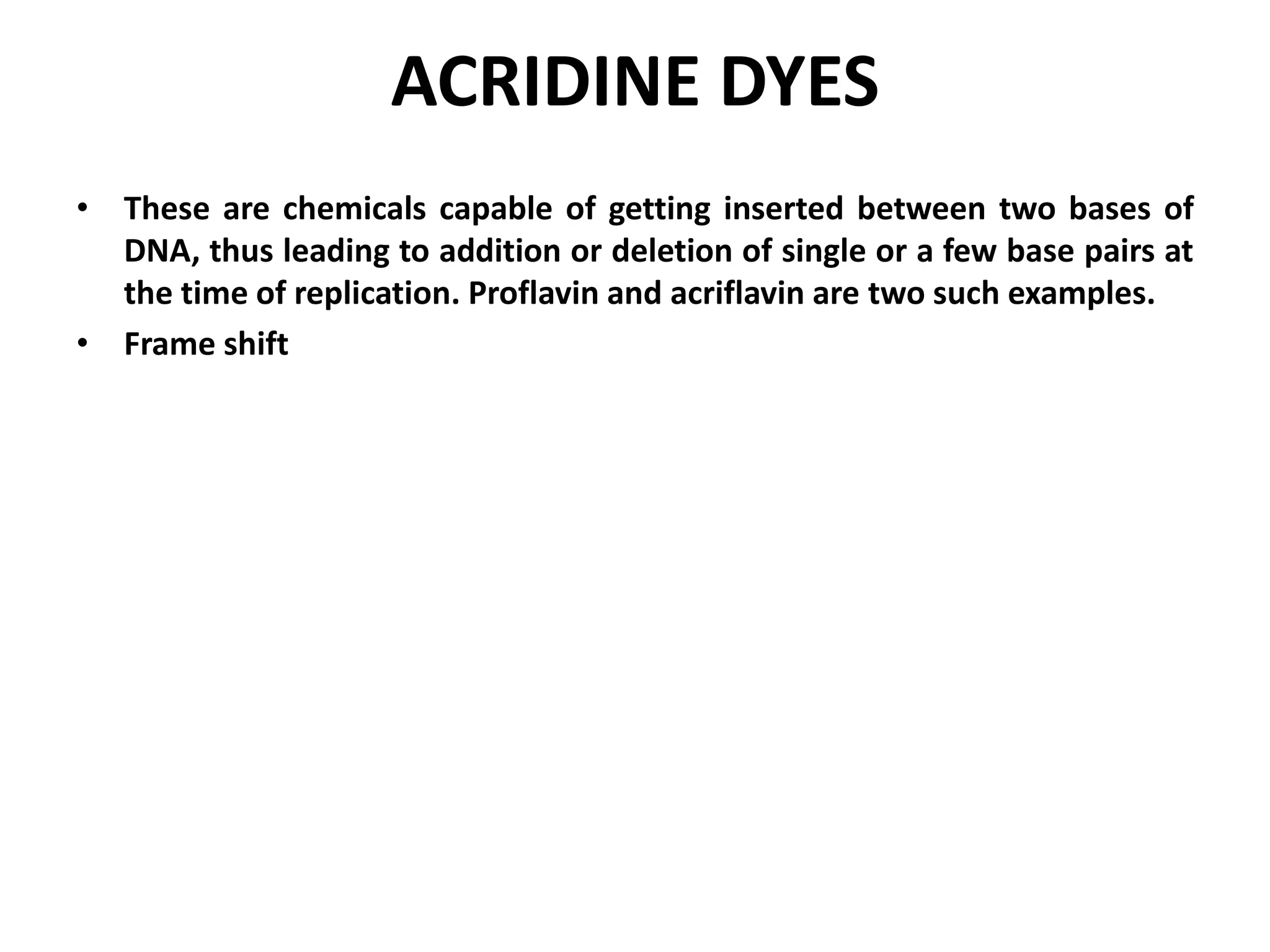 ACRIDINE DYES
• These are chemicals capable of getting inserted between two bases of
DNA, thus leading to addition or deletion of single or a few base pairs at
the time of replication. Proflavin and acriflavin are two such examples.
• Frame shift
 